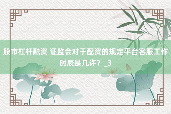 股市杠杆融资 证监会对于配资的规定平台客服工作时辰是几许？_3