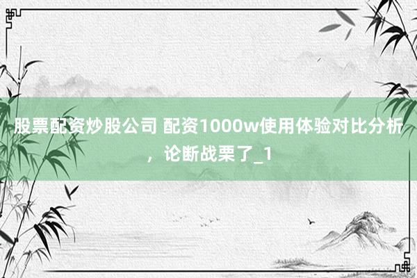 股票配资炒股公司 配资1000w使用体验对比分析，论断战栗了_1