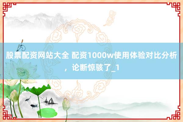 股票配资网站大全 配资1000w使用体验对比分析，论断惊骇了_1