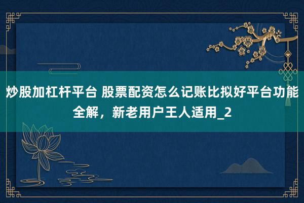 炒股加杠杆平台 股票配资怎么记账比拟好平台功能全解，新老用户王人适用_2