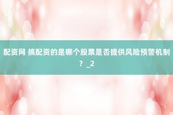 配资网 搞配资的是哪个股票是否提供风险预警机制？_2
