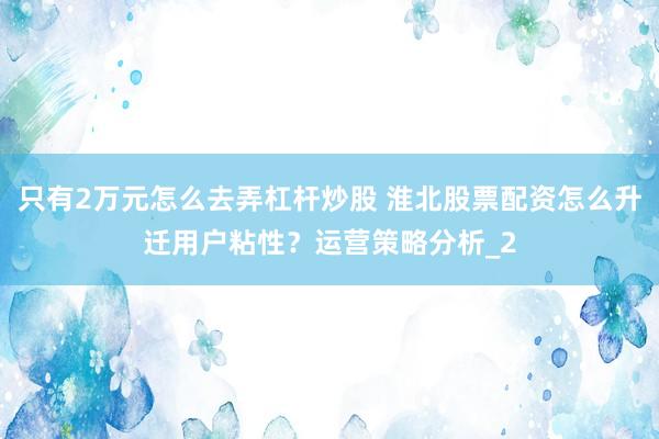 只有2万元怎么去弄杠杆炒股 淮北股票配资怎么升迁用户粘性？运营策略分析_2