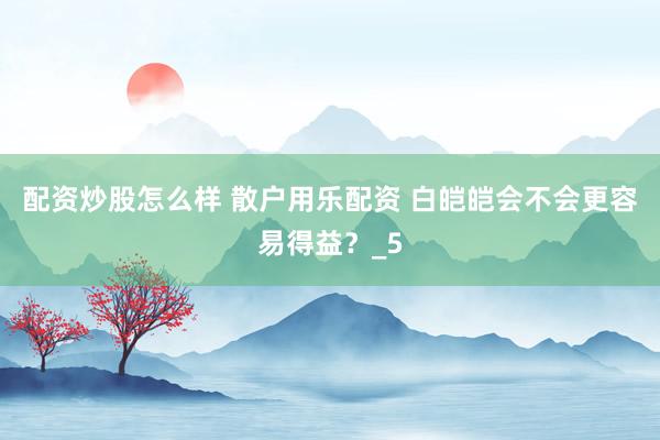 配资炒股怎么样 散户用乐配资 白皑皑会不会更容易得益？_5