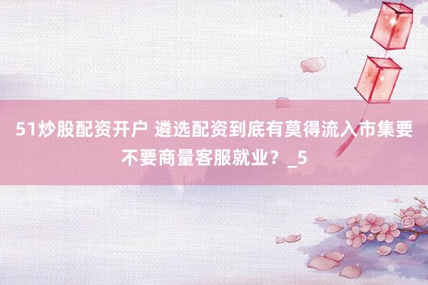 51炒股配资开户 遴选配资到底有莫得流入市集要不要商量客服就业？_5