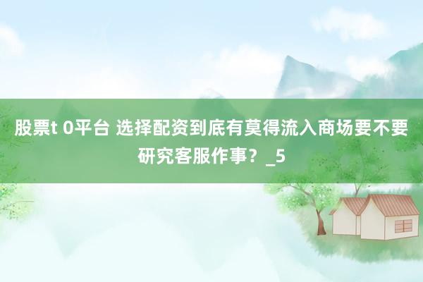 股票t 0平台 选择配资到底有莫得流入商场要不要研究客服作事？_5