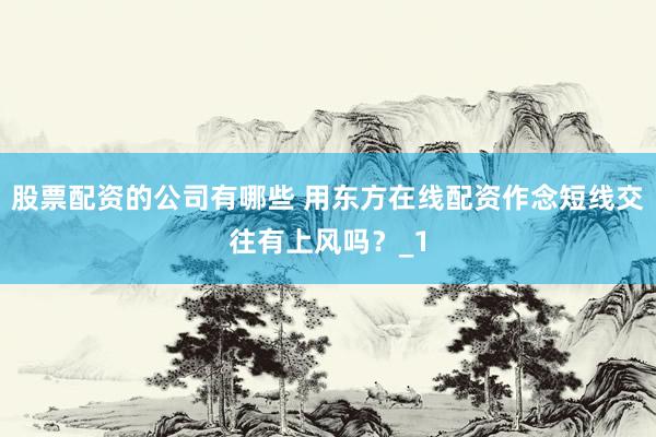 股票配资的公司有哪些 用东方在线配资作念短线交往有上风吗？_1