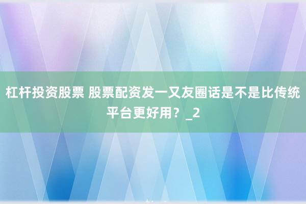 杠杆投资股票 股票配资发一又友圈话是不是比传统平台更好用？_2