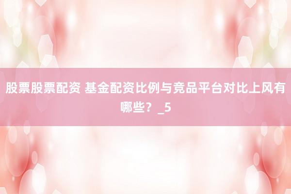 股票股票配资 基金配资比例与竞品平台对比上风有哪些？_5