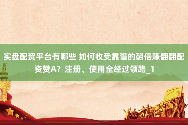 实盘配资平台有哪些 如何收受靠谱的翻倍赚翻翻配资赞A？注册、使用全经过领路_1