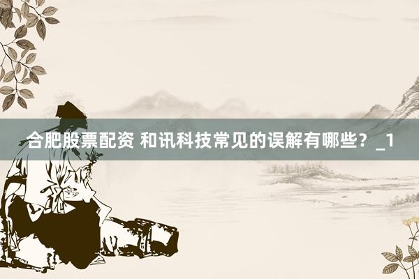 合肥股票配资 和讯科技常见的误解有哪些？_1