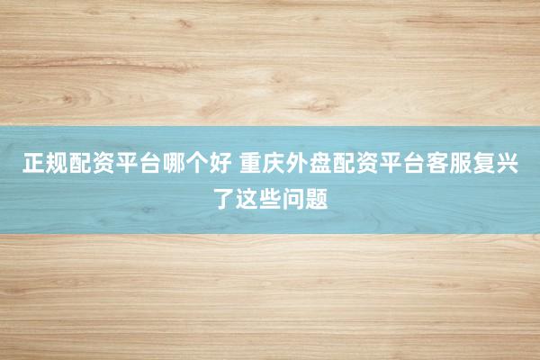 正规配资平台哪个好 重庆外盘配资平台客服复兴了这些问题