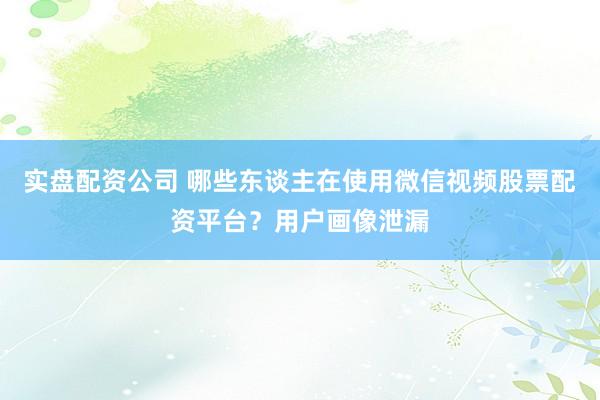 实盘配资公司 哪些东谈主在使用微信视频股票配资平台？用户画像泄漏